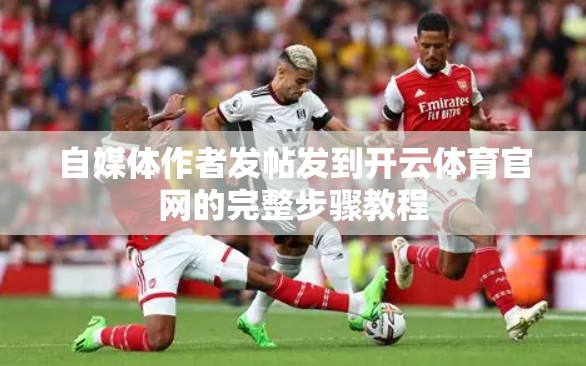 自媒体作者发帖发到开云体育官网的完整步骤教程