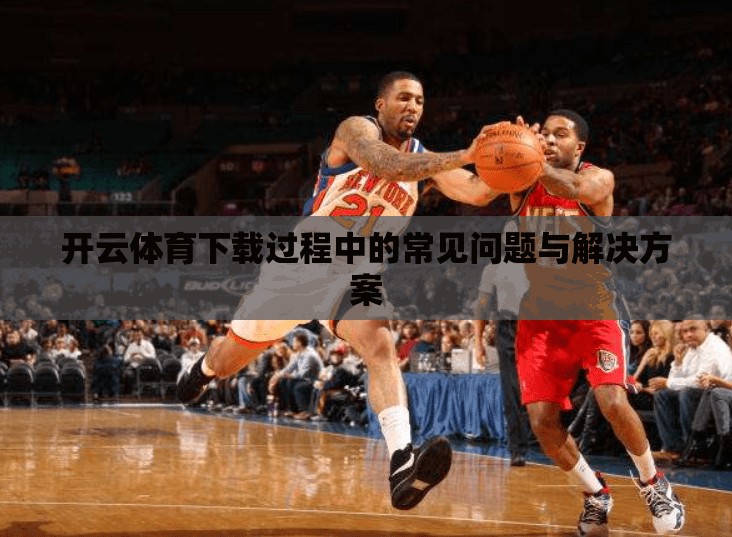 开云体育下载过程中的常见问题与解决方案