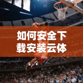如何安全下载安装云体育网址，步骤与注意事项