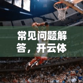 常见问题解答，开云体育客户端下载常见问题及解决方案