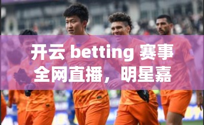 开云 betting 赛事全网直播，明星嘉宾首秀，赛事亮点全呈现！快来观看！