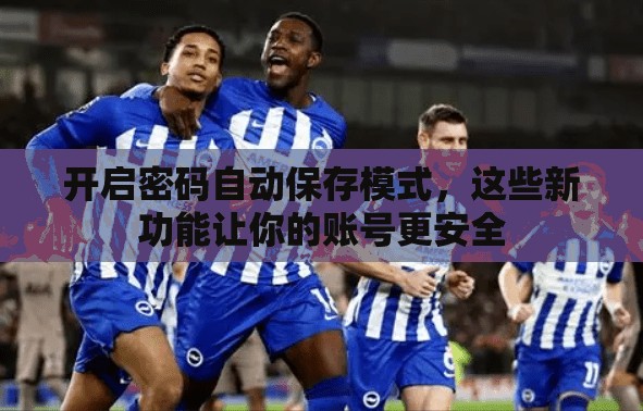 开启密码自动保存模式，这些新功能让你的账号更安全