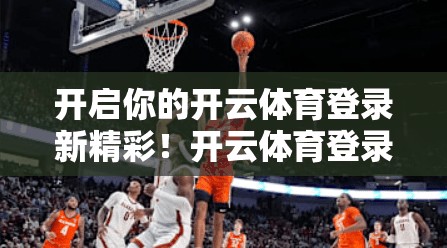 开启你的开云体育登录新精彩！开云体育登录优惠活动，助力你成为体育爱好者的专属享受！