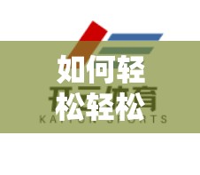 如何轻松轻松下载开云体育APP？步骤详解全面解析