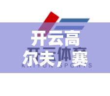 开云高尔夫，赛事直播与报道的精彩瞬间