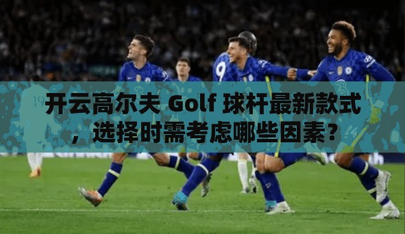 开云高尔夫 Golf 球杆最新款式，选择时需考虑哪些因素？