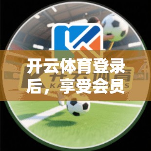 开云体育登录后，享受会员权益有哪些？详细解读会员权益，助力体育爱好者！